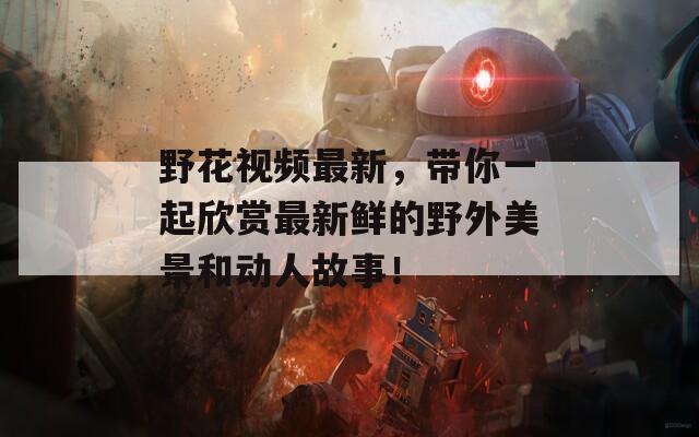 野花視頻最新，帶你一起欣賞最新鮮的野外美景和動(dòng)人故事！