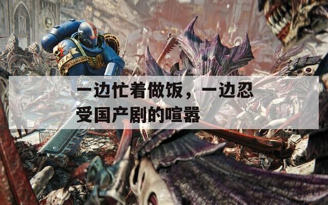 一邊忙著做飯，一邊忍受國產(chǎn)劇的喧囂