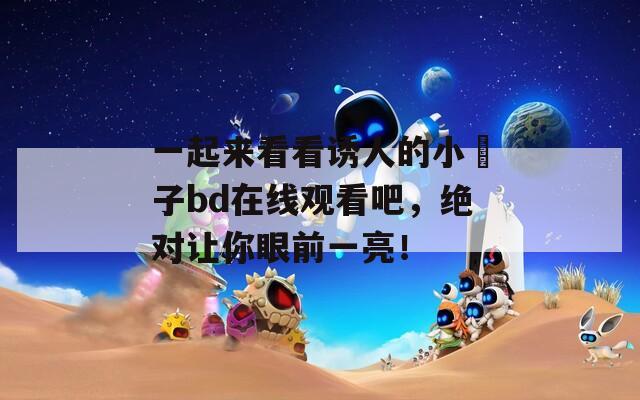 一起來(lái)看看誘人的小峓子bd在線觀看吧，絕對(duì)讓你眼前一亮！