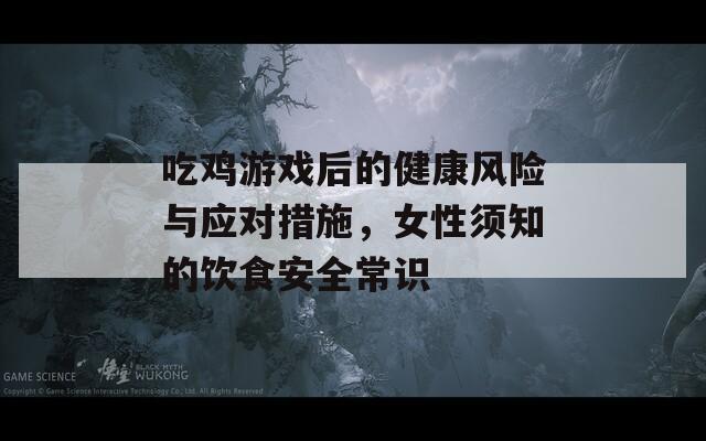 吃雞游戲后的健康風(fēng)險(xiǎn)與應(yīng)對措施，女性須知的飲食安全常識