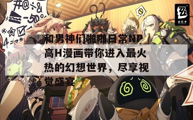 和男神們啪啪日常NP高H漫畫帶你進(jìn)入最火熱的幻想世界，盡享視覺盛宴