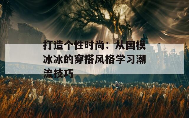 打造個性時尚：從國模冰冰的穿搭風(fēng)格學(xué)習(xí)潮流技巧