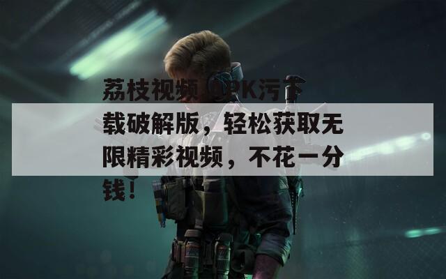荔枝視頻.APK污下載破解版，輕松獲取無限精彩視頻，不花一分錢！
