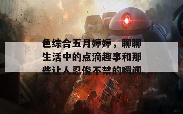 色綜合五月婷婷，聊聊生活中的點滴趣事和那些讓人忍俊不禁的瞬間