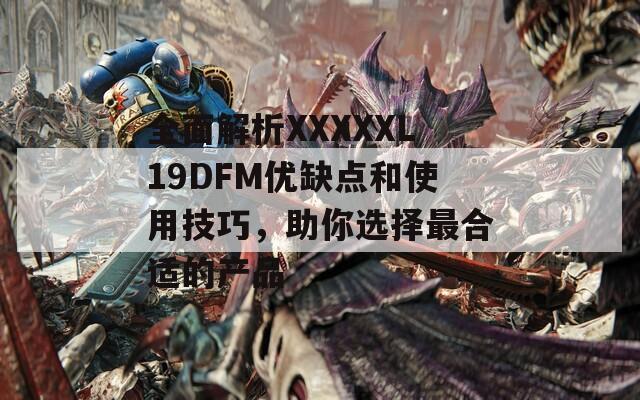全面解析XXXXXL19DFM優(yōu)缺點和使用技巧，助你選擇最合適的產品