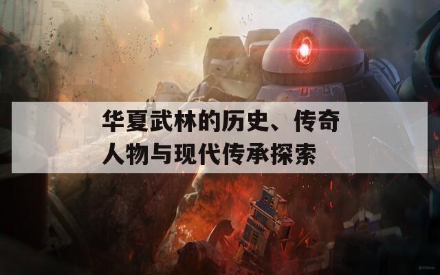 華夏武林的歷史、傳奇人物與現(xiàn)代傳承探索