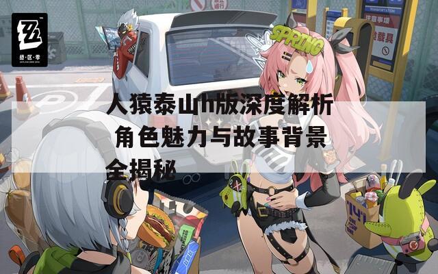 人猿泰山h版深度解析 角色魅力與故事背景全揭秘