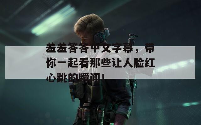 羞羞答答中文字幕，帶你一起看那些讓人臉紅心跳的瞬間！
