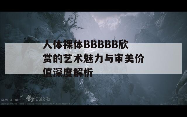 人體裸體BBBBB欣賞的藝術(shù)魅力與審美價值深度解析