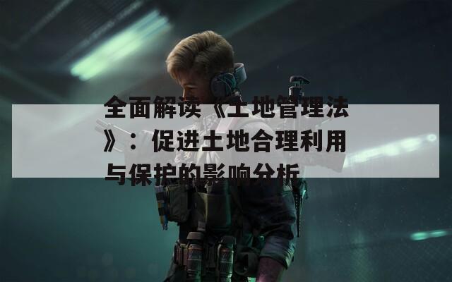 全面解讀《土地管理法》：促進(jìn)土地合理利用與保護(hù)的影響分析