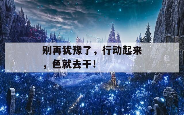 別再猶豫了，行動(dòng)起來，色就去干！