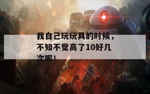 我自己玩玩具的時候，不知不覺高了10好幾次呢！