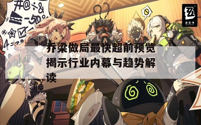 喬梁做局最快超前預覽揭示行業(yè)內幕與趨勢解讀
