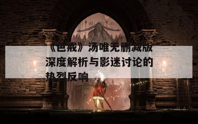 《色戒》湯唯無(wú)刪減版深度解析與影迷討論的熱烈反響