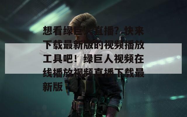 想看綠巨人直播？快來下載最新版的視頻播放工具吧！綠巨人視頻在線播放視頻直播下載最新版