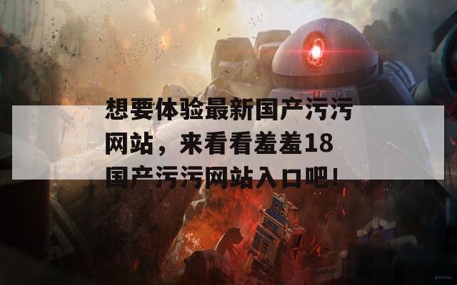 想要體驗(yàn)最新國(guó)產(chǎn)污污網(wǎng)站，來(lái)看看羞羞18國(guó)產(chǎn)污污網(wǎng)站入口吧！