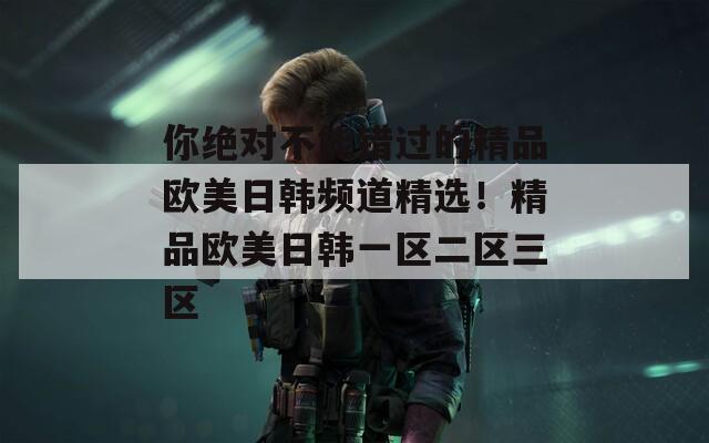 你絕對不能錯過的精品歐美日韓頻道精選！精品歐美日韓一區(qū)二區(qū)三區(qū)