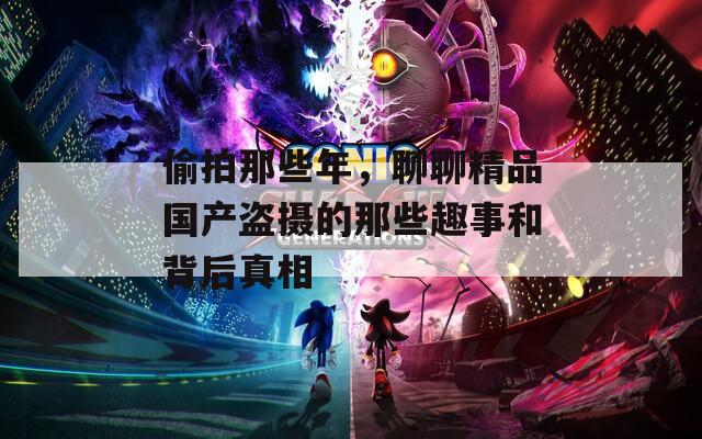 偷拍那些年，聊聊精品國產(chǎn)盜攝的那些趣事和背后真相