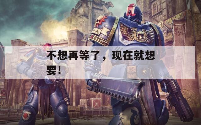 不想再等了，現(xiàn)在就想要！