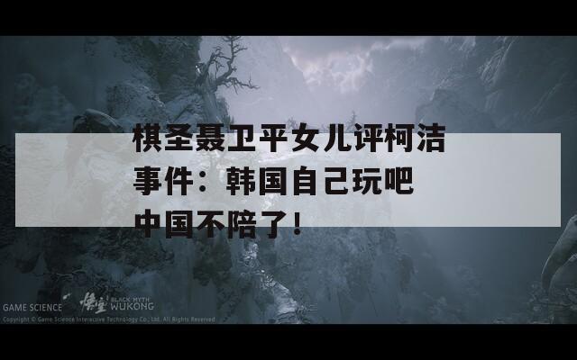 棋圣聶衛(wèi)平女兒評(píng)柯潔事件：韓國(guó)自己玩吧 中國(guó)不陪了！