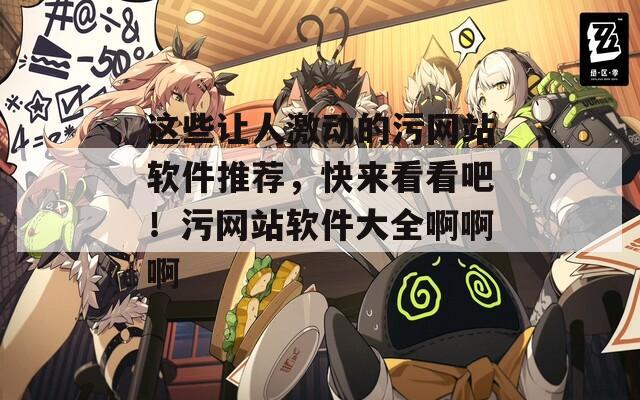 這些讓人激動(dòng)的污網(wǎng)站軟件推薦，快來(lái)看看吧！污網(wǎng)站軟件大全啊啊啊