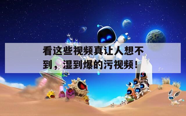 看這些視頻真讓人想不到，濕到爆的污視頻！