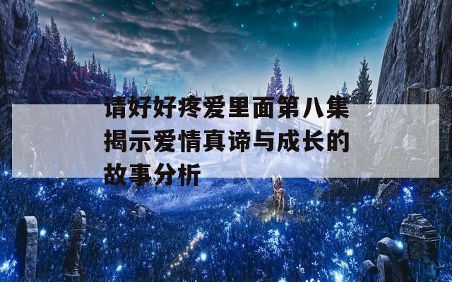 請(qǐng)好好疼愛里面第八集揭示愛情真諦與成長(zhǎng)的故事分析
