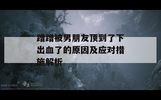 蹭蹭被男朋友頂?shù)搅讼鲁鲅说脑蚣皯?yīng)對(duì)措施解析