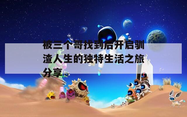 被三個(gè)哥找到后開啟馴渣人生的獨(dú)特生活之旅分享