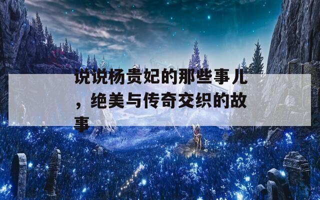 說(shuō)說(shuō)楊貴妃的那些事兒，絕美與傳奇交織的故事
