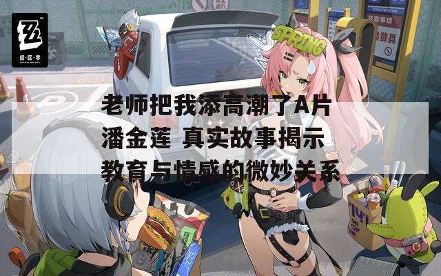 老師把我添高潮了A片潘金蓮 真實故事揭示教育與情感的微妙關系