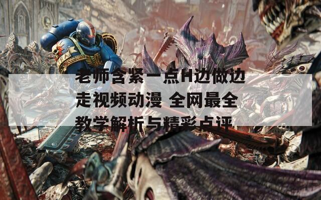老師含緊一點(diǎn)H邊做邊走視頻動漫 全網(wǎng)最全教學(xué)解析與精彩點(diǎn)評