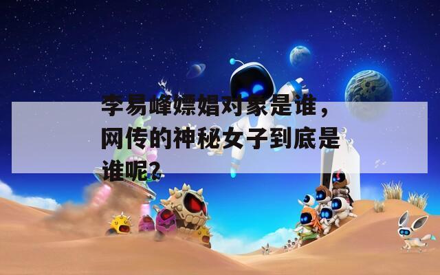 李易峰嫖娼對(duì)象是誰，網(wǎng)傳的神秘女子到底是誰呢？