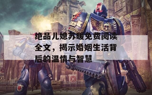 絕品兒媳蘇暖免費(fèi)閱讀全文，揭示婚姻生活背后的溫情與智慧