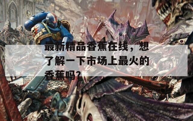 最新精品香蕉在線，想了解一下市場上最火的香蕉嗎？