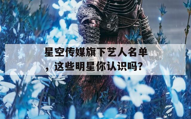 星空傳媒旗下藝人名單，這些明星你認(rèn)識(shí)嗎？