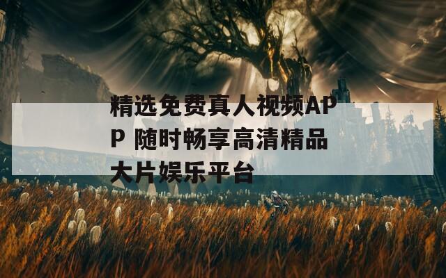 精選免費真人視頻APP 隨時暢享高清精品大片娛樂平臺