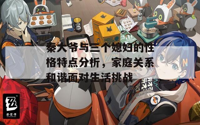 秦大爺與三個(gè)媳婦的性格特點(diǎn)分析，家庭關(guān)系和諧面對(duì)生活挑戰(zhàn)