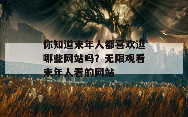 你知道末年人都喜歡逛哪些網(wǎng)站嗎？無限觀看末年人看的網(wǎng)站