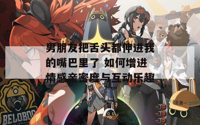 男朋友把舌頭都伸進(jìn)我的嘴巴里了 如何增進(jìn)情感親密度與互動(dòng)樂趣