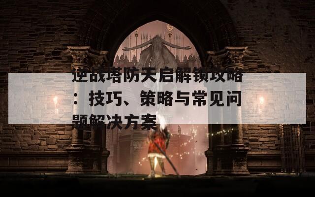 逆戰(zhàn)塔防天啟解鎖攻略：技巧、策略與常見問題解決方案