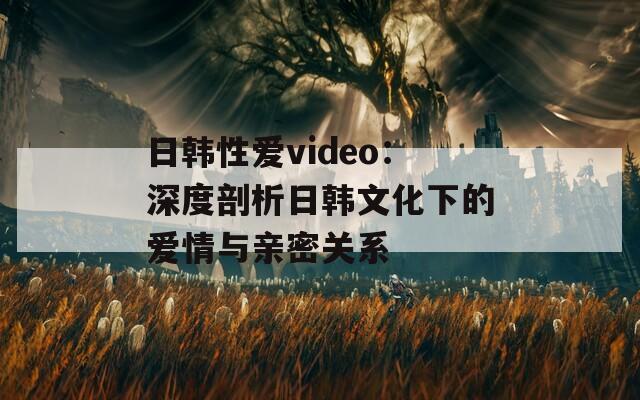 日韓性愛video：深度剖析日韓文化下的愛情與親密關(guān)系
