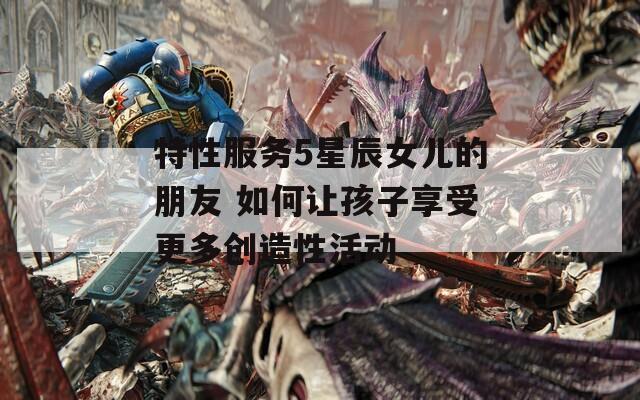 特性服務(wù)5星辰女兒的朋友 如何讓孩子享受更多創(chuàng)造性活動
