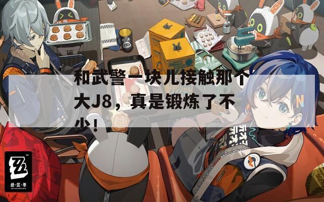 和武警一塊兒接觸那個大J8，真是鍛煉了不少！