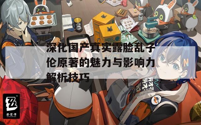 深化國(guó)產(chǎn)真實(shí)露臉亂子倫原著的魅力與影響力解析技巧