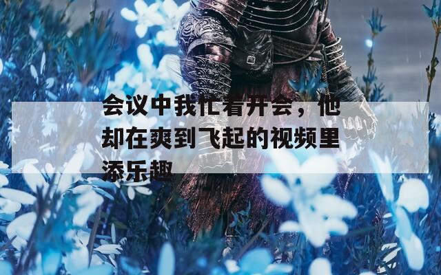 會(huì)議中我忙著開會(huì)，他卻在爽到飛起的視頻里添樂趣