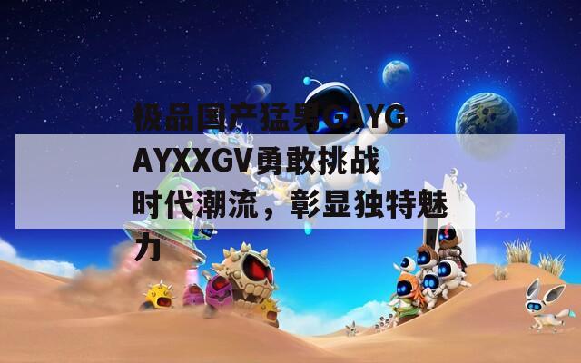 極品國產(chǎn)猛男GAYGAYXXGV勇敢挑戰(zhàn)時(shí)代潮流，彰顯獨(dú)特魅力