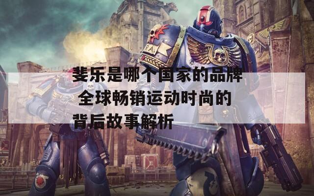 斐樂是哪個(gè)國家的品牌 全球暢銷運(yùn)動(dòng)時(shí)尚的背后故事解析