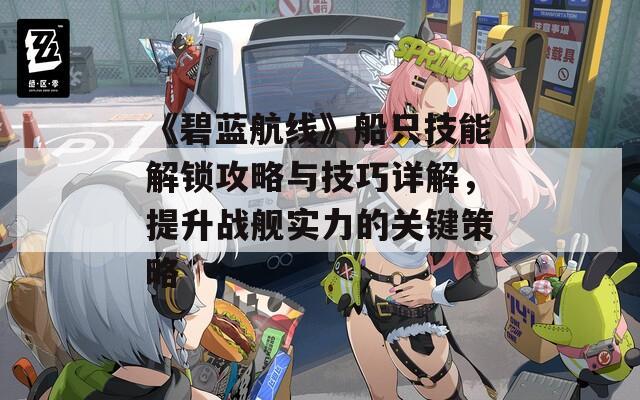 《碧藍(lán)航線》船只技能解鎖攻略與技巧詳解，提升戰(zhàn)艦實(shí)力的關(guān)鍵策略