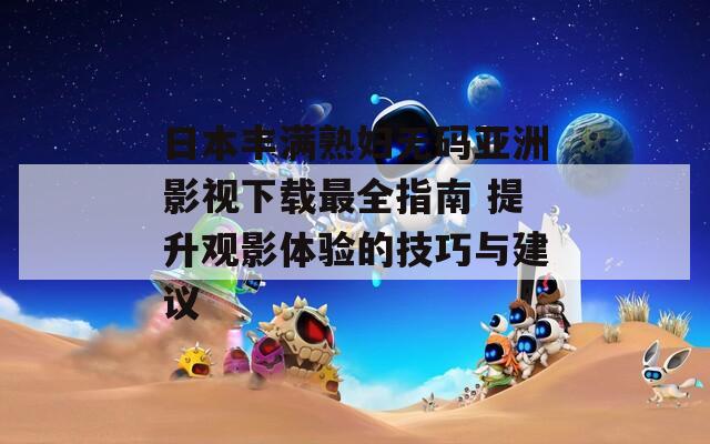 日本豐滿熟婦無碼亞洲影視下載最全指南 提升觀影體驗的技巧與建議